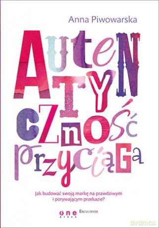 Autentyczność przyciąga. Jak budować swoją markę na prawdziwym i porywającym przekazie - Anna Piwowarska [KSIĄŻKA]