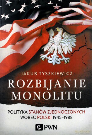 Rozbijanie monolitu. Polityka Stanów Zjednoczonych wobec Polski 1945-1988 - Jakub Tyszkiewicz [KSIĄŻKA]
