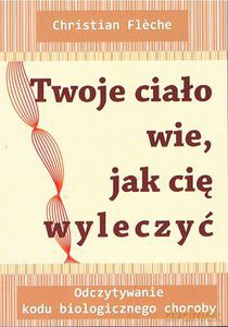 Twoje ciało wie jak cię wyleczyć. Odczytywanie kodu biologicznego choroby - Christian Fleche [KSIĄŻKA]