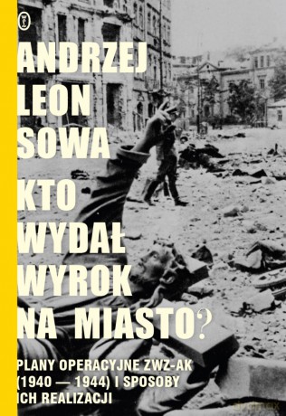 Kto wydał wyrok na miasto. Plany operacyjne ZWZ AK 1940-1944 i sposoby ich realizacji - Andrzej Leon Sowa (twarda) [KSIĄŻKA]