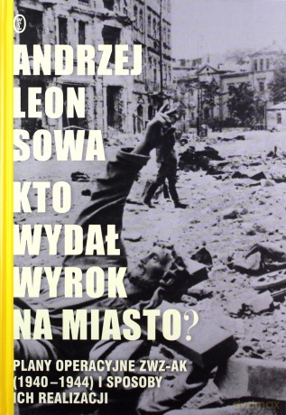 Kto wydał wyrok na miasto. Plany operacyjne ZWZ AK 1940-1944 i sposoby ich realizacji - Andrzej Leon Sowa (twarda) [KSIĄŻKA]