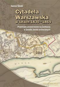 Cytadela Warszawska w latach 1830-1864. Przemiany przestrzenne na Żoliborzu w świetle źródeł archiwalnych - Iwona Śledź [KSIĄŻKA]