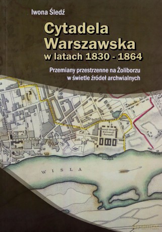 Cytadela Warszawska w latach 1830-1864. Przemiany przestrzenne na Żoliborzu w świetle źródeł archiwalnych - Iwona Śledź [KSIĄŻKA]
