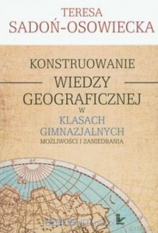 Konstruowanie wiedzy geograficznej w klasach gimnazjalnych - Teresa Sadoń-Osowiecka [KSIĄŻKA]