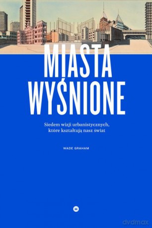 Miasta wyśnione. Siedem wizji urbanistycznych które kształtują nasz świat - Wade Graham [KSIĄŻKA]