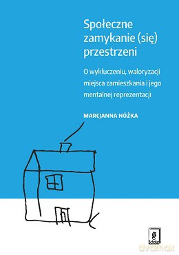 Społeczne zamykanie przestrzeni o wykluczeniu waloryzacji miejsca zamieszkania i jego mentalnej reprezentacji - Marcjanna Nóżka [KSIĄŻKA]