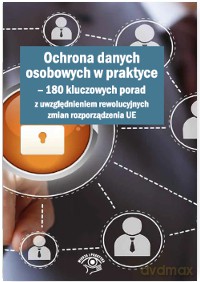 Ochrona danych osobowych w praktyce. 180 kluczowych porad z uwzględnieniem rewolucyjnych zmian rozporządzenia UE [KSIĄŻKA]