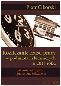 Rozliczanie czasu pracy w podmiotach leczniczych w 2017 roku. Jak uniknąć błędów. Praktyczne wskazówki - Piotr Ciborski [KSIĄŻKA]