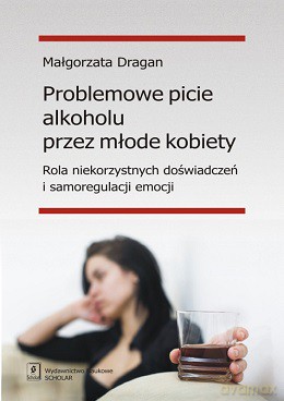 Problemowe picie alkoholu przez młode kobiety. Rola niekorzystnych doświadczeń i samoregulacji emocji - Małgorzata Dragan [KSIĄŻKA]