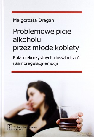 Problemowe picie alkoholu przez młode kobiety. Rola niekorzystnych doświadczeń i samoregulacji emocji - Małgorzata Dragan [KSIĄŻKA]