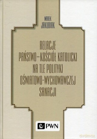 Relacje państwo - kościół katolicki na tle polityki oświatowo-wychowawczej sanacji - Marek Jakubiak [KSIĄŻKA]