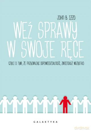 Weź sprawy w swoje ręce czyli o tym, że przyjmując odpowiedzialność zmieniasz wszystko - John Izzo [KSIĄŻKA]
