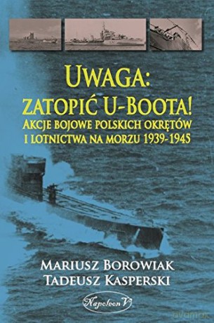 Uwaga: zatopić U-Boota! Akcje bojowe polskich - Mariusz Borowiak, Tadeusz Kasperski [KSIĄŻKA]