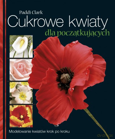 Cukrowe kwiaty dla początkujących. Modelowanie kwiatów krok po kroku - Paddi Clark [KSIĄŻKA]