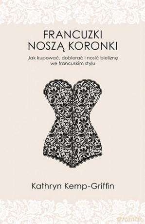 Francuzki noszą koronki. Jak kupować, dobierać i nosić bieliznę we francuskim stylu - Kathryn Kemp-Griffin [KSIĄŻKA]