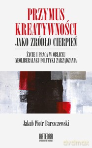 Przymus kreatywności jako źródło cierpień. Życie i praca w obliczu neoliberalnej polityki zarządzania - Jakub i Piotr Barszczewski [KSIĄŻKA]