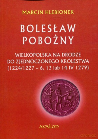 Bolesław Pobożny. Wielkopolska na drodze do zjednoczonego królestwa (1224/1227-6, 13 lub 14 IV 1279) - Marcin Hlebionek [KSIĄŻKA]