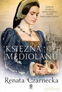 Księżna Mediolanu. Dzieje Izabeli Aragońskiej, matki królowej Bony - Renata Czarnecka [KSIĄŻKA]