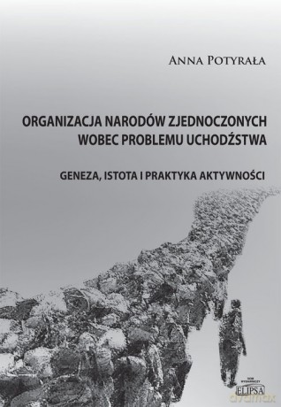 Organizacja Narodów Zjednoczonych wobec problemu uchodźstwa. Geneza, istota i praktyka aktywności - Anna Potyrała [KSIĄŻKA]