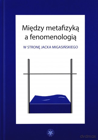 Między metafizyką a fenomenologią. W stronę Jacka Migasińskiego [KSIĄŻKA]