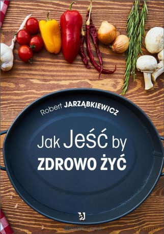 Jak Jeść by Zdrowo Żyć - Robert Jarząbkiewicz [KSIĄŻKA]