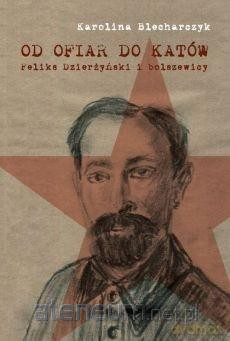 Od ofiar do katów. Feliks Dzierżyński i bolszewicy - Karolina Blecharczyk [KSIĄŻKA]