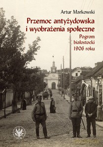 Przemoc antyżydowska i wyobrażenia społeczne. Pogrom białostocki 1906 roku - Artur Markowski [KSIĄŻKA]