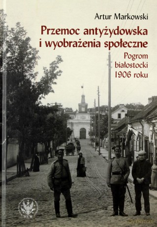 Przemoc antyżydowska i wyobrażenia społeczne. Pogrom białostocki 1906 roku - Artur Markowski [KSIĄŻKA]