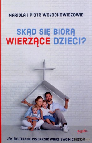 Skąd Się Biorą Wierzące Dzieci Jak Skutecznie Przekazać Wiarę Swoim Dzieciom - Mariola Wołochowicz, Piotr Wołochowicz [KSIĄŻKA]