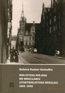 Biblioteka Miejska we Wrocławiu (Stadtbibliothek Breslau) 1865-1945 - Bożena Kumor-Gomułka [KSIĄŻKA]