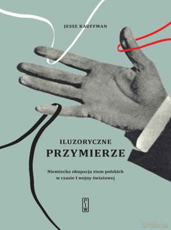 Iluzoryczne Przymierze Niemiecka Okupacja Ziem Polskich w Czasie I Wojny Światowej - Jesse Kauffman [KSIĄŻKA]