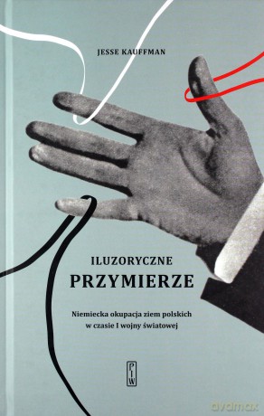 Iluzoryczne Przymierze Niemiecka Okupacja Ziem Polskich w Czasie I Wojny Światowej - Jesse Kauffman [KSIĄŻKA]