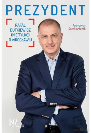Prezydent Rafał Dutkiewicz. Nie tylko o Wrocławiu - Jacek Antczak [KSIĄŻKA]
