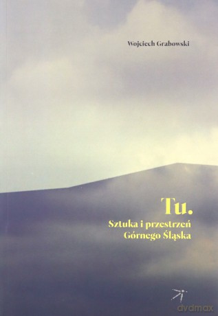 Tu. Sztuka i przestrzeń Górnego Śląska - Wojciech Grabowski [KSIĄŻKA]