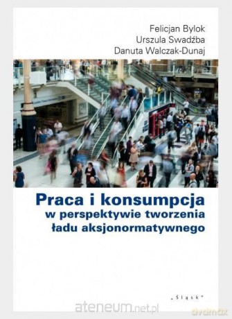 Praca i konsumpcja w perspektywie tworzenia ładu - Felicjan Bylok, Urszula Swadźba, Danuta Walczak-Duraj [KSIĄŻKA]