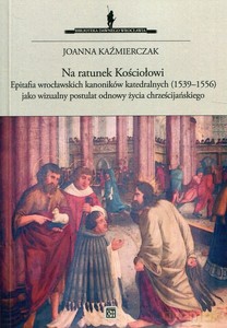 Na ratunek kościołowi. Epitafia wrocławskich kanonikówkatedralnych (1539-1556) jako wizualny postulat odnowy życia chrześcijańskiego - Joanna Kaźmierczak [KSIĄŻKA]