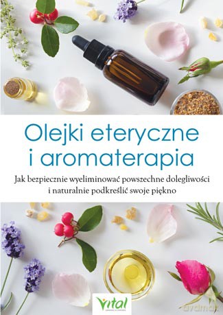 Olejki eteryczne i aromaterapia. Jak bezpiecznie wyeliminować powszechne dolegliwości i naturalnie podkreślić swoje piękno [KSIĄŻKA]