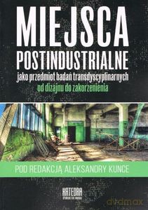 Miejsca postindustrialne jako przedmiot badań transdyscyplinarnych od dizajnu do zakorzenienia - Aleksandra Kunce [KSIĄŻKA]