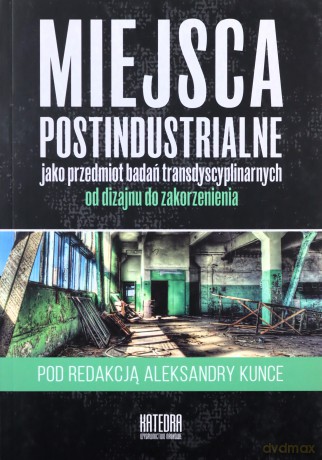 Miejsca postindustrialne jako przedmiot badań transdyscyplinarnych od dizajnu do zakorzenienia - Aleksandra Kunce [KSIĄŻKA]