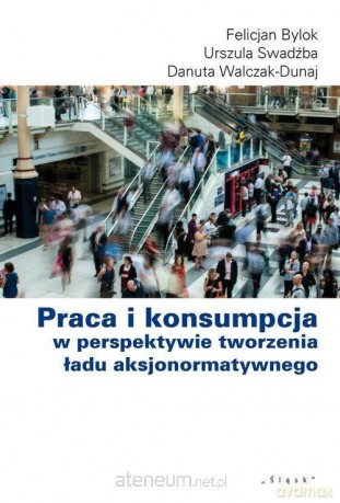 Praca i konsumpcja w perspektywie tworzenia - Felicjan Bylok, Urszula Swadźba, Danuta Walcak-Duraj [KSIĄŻKA]