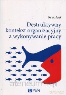 Destruktywny kontekst organizacji a wykonywanie pracy - Dariusz Turek [KSIĄŻKA]