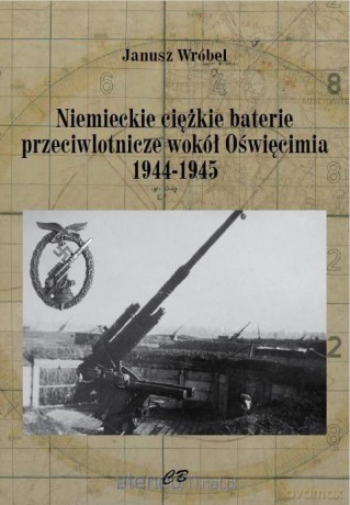 Niemieckie ciężkie baterie przeciwlotnicze wokół Oświęcimia - Janusz Wróbel [KSIĄŻKA]