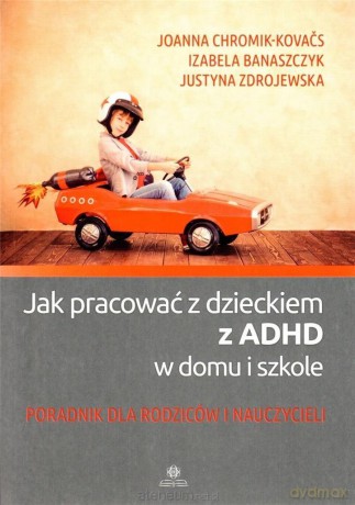 Jak pracować z dzieckiem z ADHD w domu i szkole - Joanna Chromik-Kovacs, Izabela Banaszczyk, Justyna Zdrojewska [KSIĄŻKA]