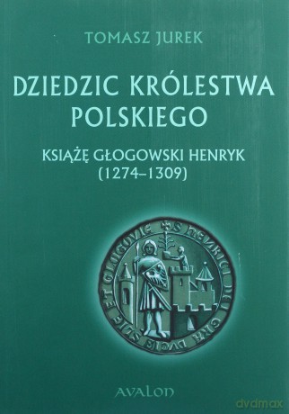 Dziedzic Królestwa Polskiego. Książę głogowski Henryk (1274-1309) - Tomasz Jurek [KSIĄŻKA]