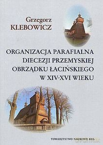 Organizacja parafialna diecezji przemyskiej obrządku łacińskiego w XIV-XVI wieku - Grzegorz Klebowicz [KSIĄŻKA]