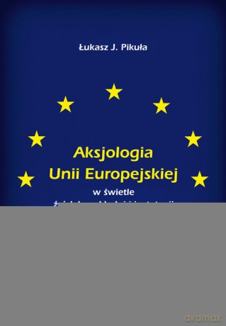 Aksjologia Unii Europejskiej w świetle źródeł, wykładni i instytucji - J. Łukasz Pikuła [KSIĄŻKA]