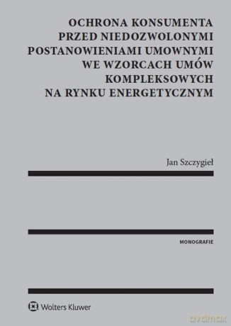 Ochrona konsumenta przed niedozwolonymi postanowieniami umownymi we wzorcach umów kompleksowych na rynku energetycznym - Jan Szczygieł [KSIĄŻKA]