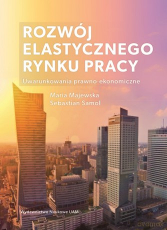 Rozwój elastycznego rynku pracy Uwarunkowania prawno-ekonomiczne - Maria Majewska, Sebastian Samol [KSIĄŻKA]